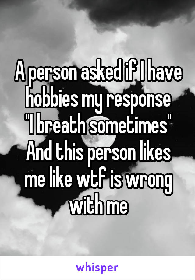 A person asked if I have hobbies my response
 "I breath sometimes" 
And this person likes me like wtf is wrong with me