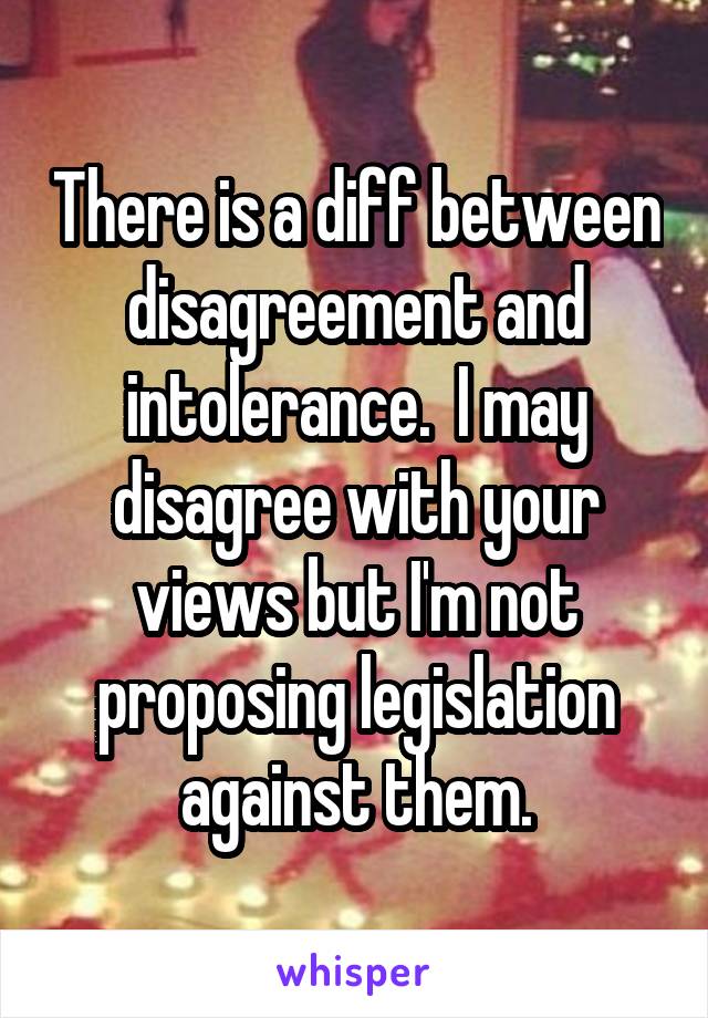 There is a diff between disagreement and intolerance.  I may disagree with your views but I'm not proposing legislation against them.