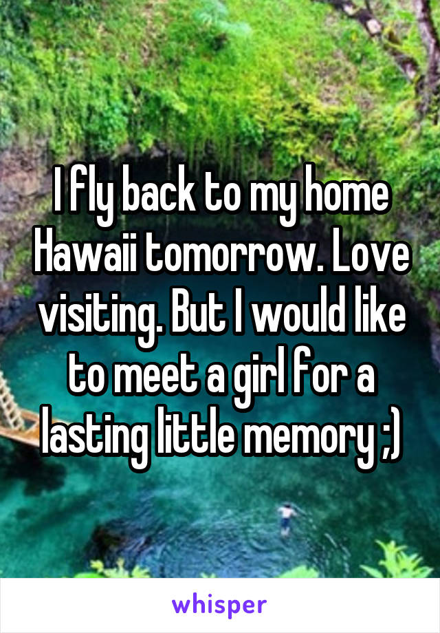 I fly back to my home Hawaii tomorrow. Love visiting. But I would like to meet a girl for a lasting little memory ;)