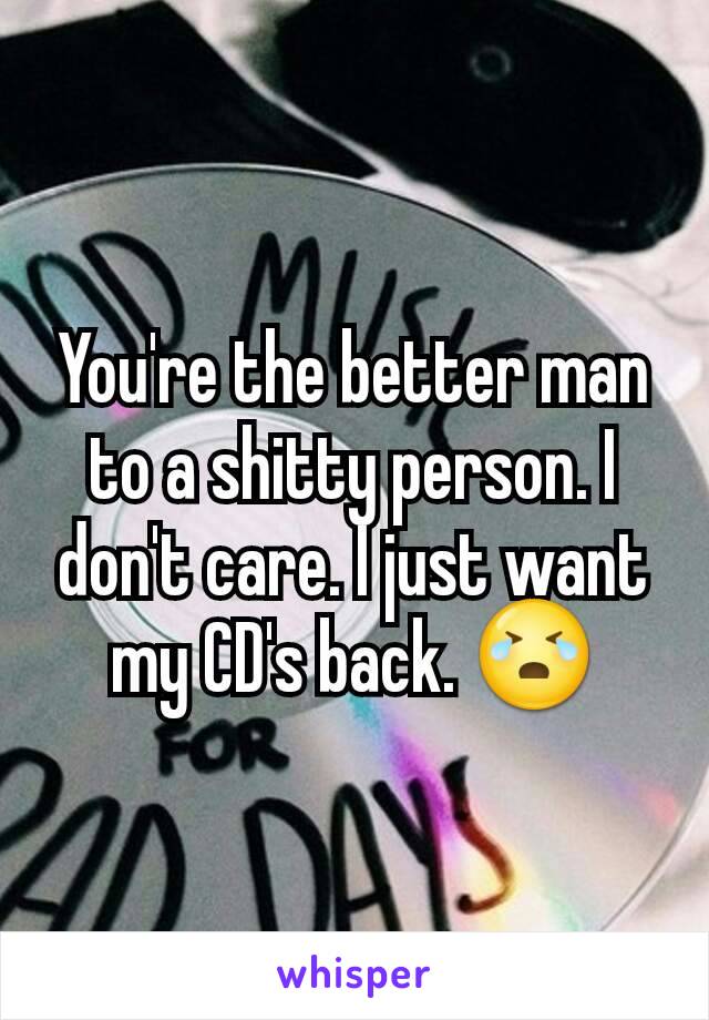 You're the better man to a shitty person. I don't care. I just want my CD's back. 😭