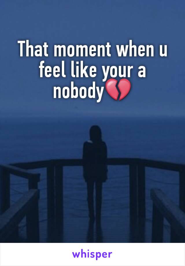 That moment when u feel like your a nobody💔