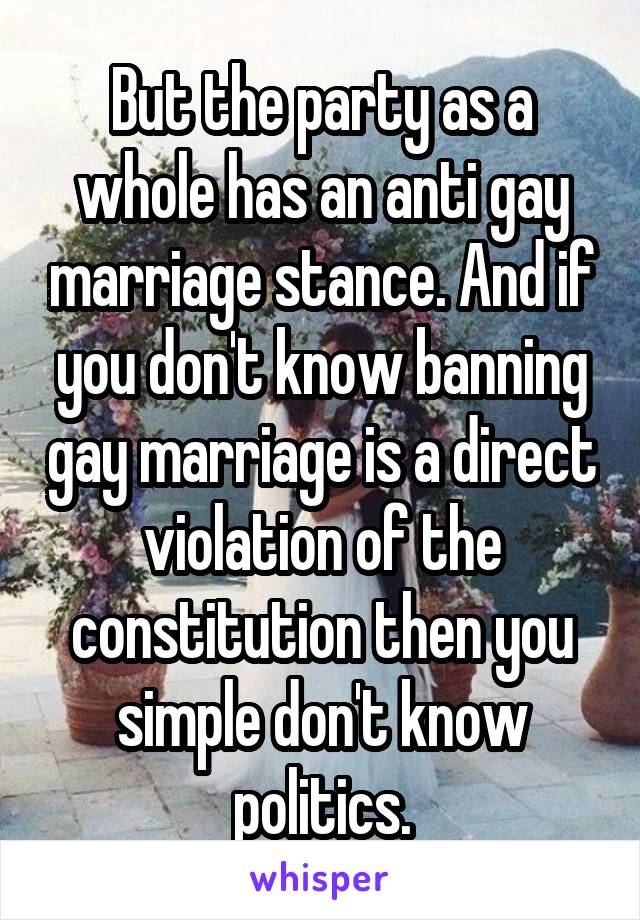 But the party as a whole has an anti gay marriage stance. And if you don't know banning gay marriage is a direct violation of the constitution then you simple don't know politics.