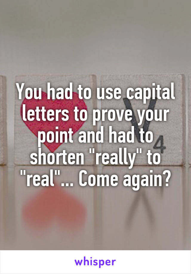 You had to use capital letters to prove your point and had to shorten "really" to "real"... Come again?