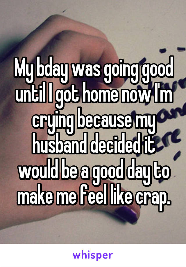 My bday was going good until I got home now I'm crying because my husband decided it would be a good day to make me feel like crap.