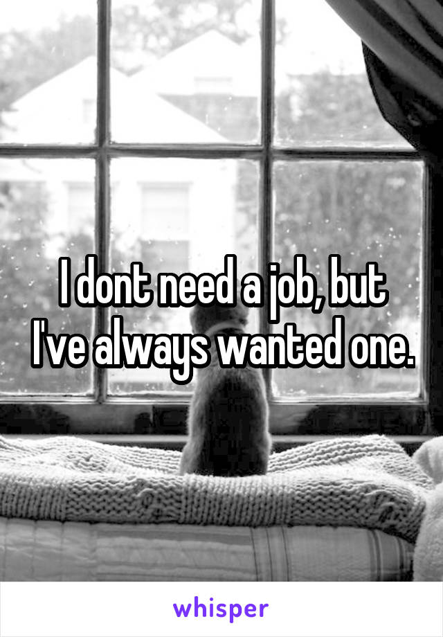 I dont need a job, but I've always wanted one.