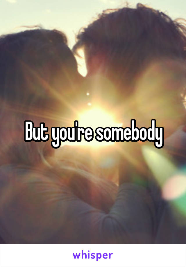 But you're somebody