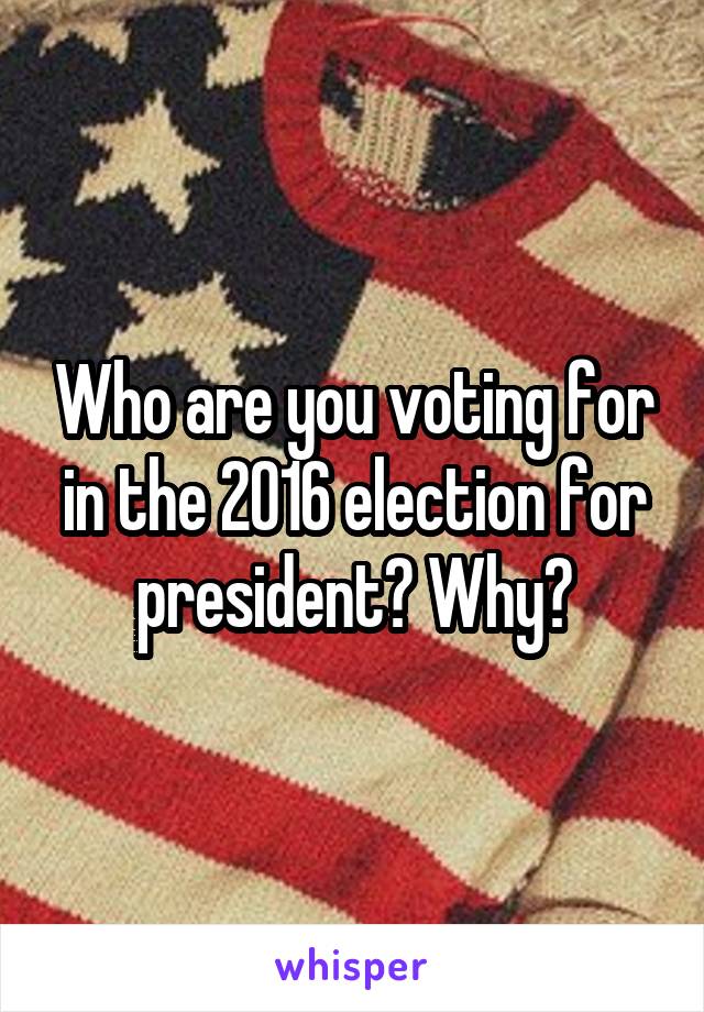 Who are you voting for in the 2016 election for president? Why?