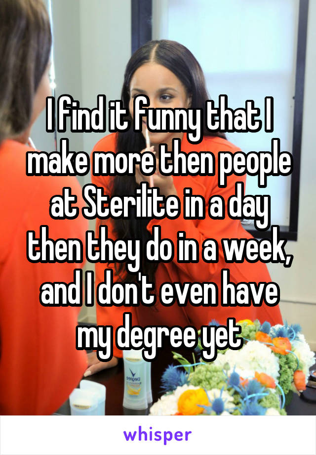 I find it funny that I make more then people at Sterilite in a day then they do in a week, and I don't even have my degree yet