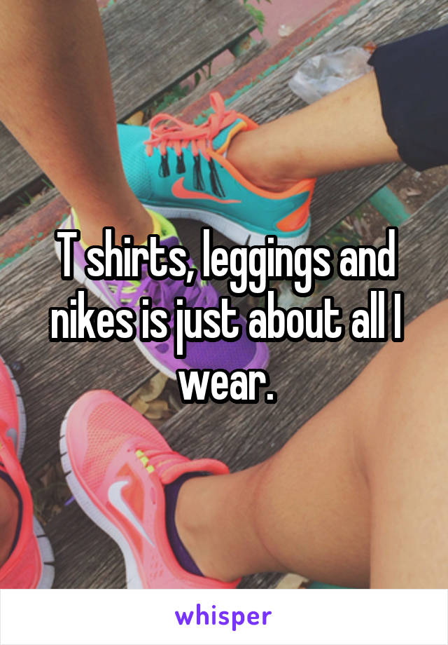 T shirts, leggings and nikes is just about all I wear.