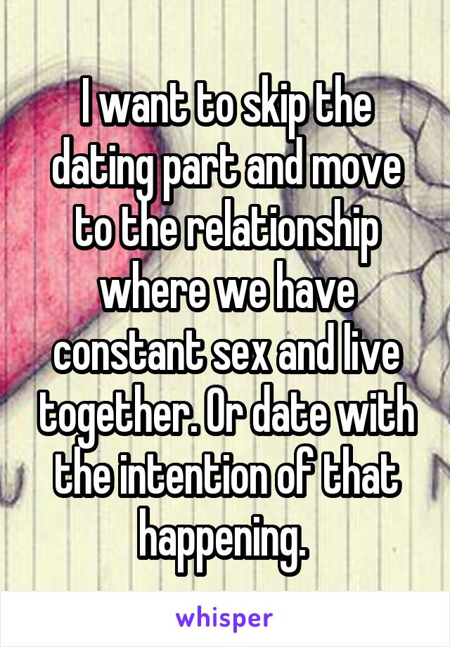 I want to skip the dating part and move to the relationship where we have constant sex and live together. Or date with the intention of that happening. 