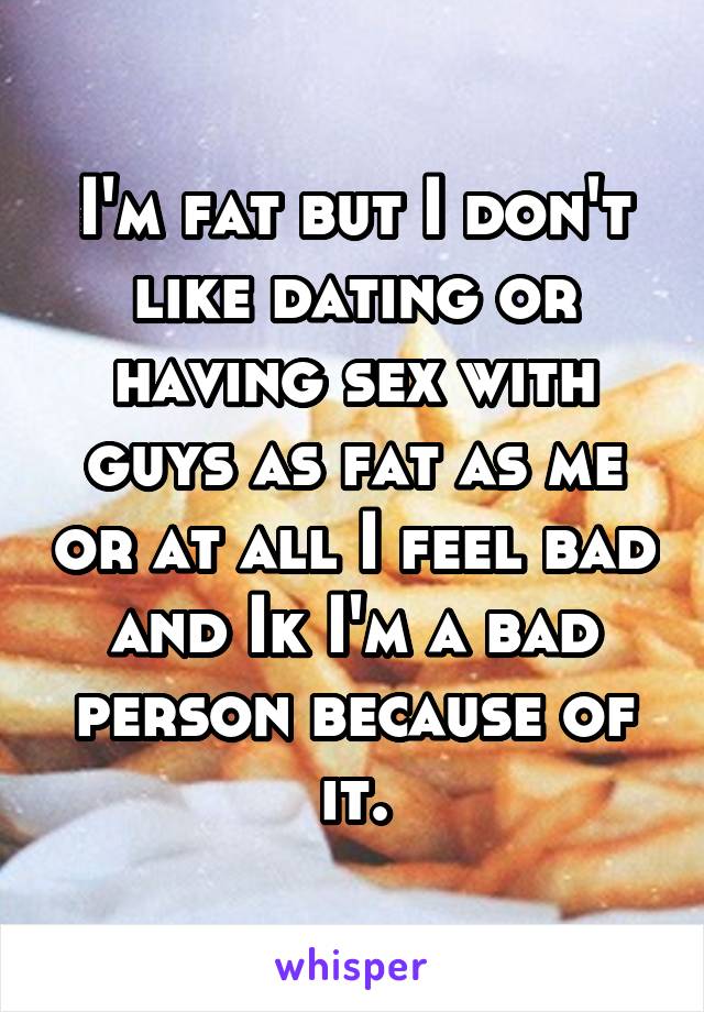 I'm fat but I don't like dating or having sex with guys as fat as me or at all I feel bad and Ik I'm a bad person because of it.