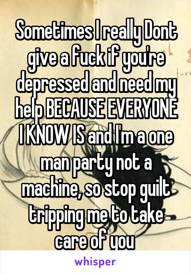 Sometimes I really Dont give a fuck if you're depressed and need my help BECAUSE EVERYONE I KNOW IS and I'm a one man party not a machine, so stop guilt tripping me to take care of you 