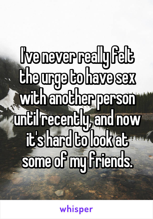 I've never really felt the urge to have sex with another person until recently, and now it's hard to look at some of my friends.