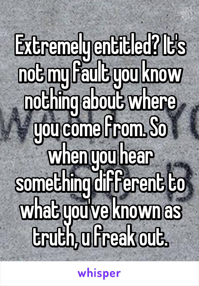 Extremely entitled? It's not my fault you know nothing about where you come from. So when you hear something different to what you've known as truth, u freak out.