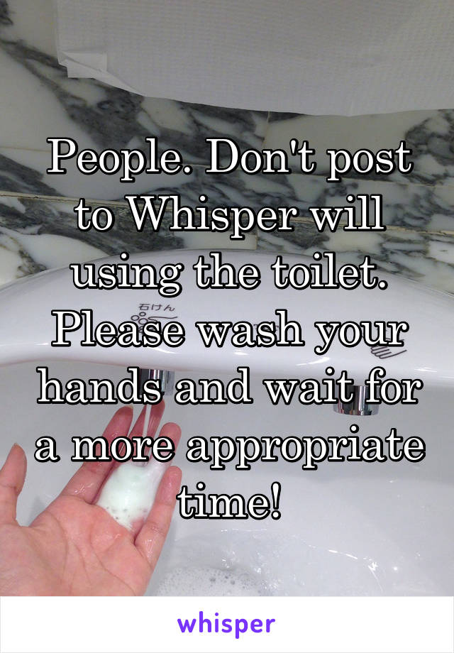 People. Don't post to Whisper will using the toilet. Please wash your hands and wait for a more appropriate time!