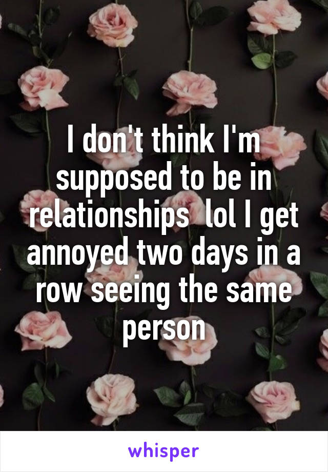 I don't think I'm supposed to be in relationships  lol I get annoyed two days in a row seeing the same person