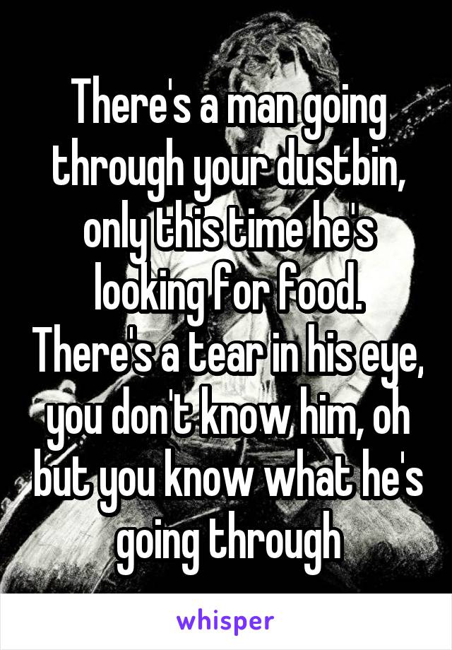 There's a man going through your dustbin, only this time he's looking for food. There's a tear in his eye, you don't know him, oh but you know what he's going through