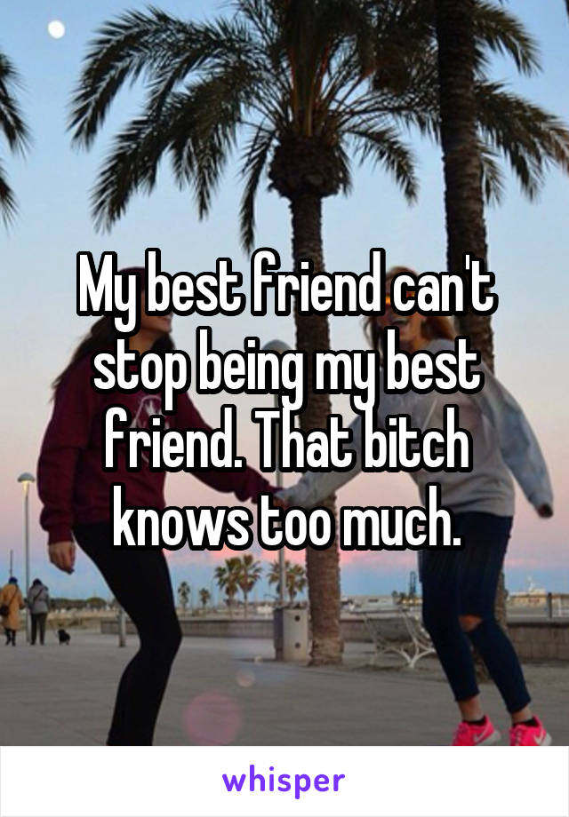 My best friend can't stop being my best friend. That bitch knows too much.