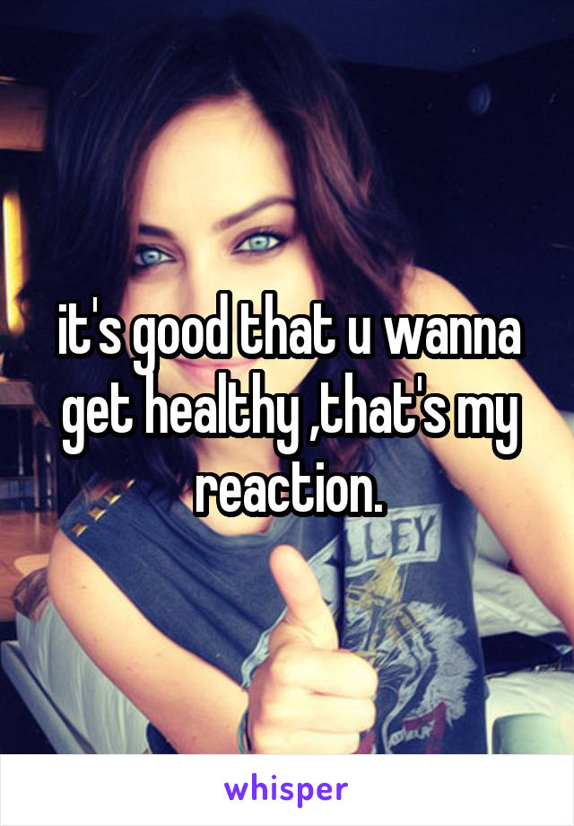 it's good that u wanna get healthy ,that's my reaction.