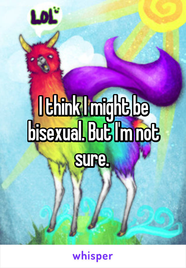 I think I might be bisexual. But I'm not sure. 