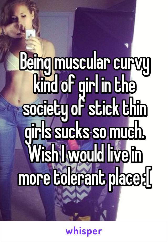 Being muscular curvy kind of girl in the society of stick thin girls sucks so much. Wish I would live in more tolerant place :[