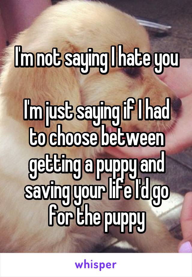 I'm not saying I hate you

I'm just saying if I had to choose between getting a puppy and saving your life I'd go for the puppy