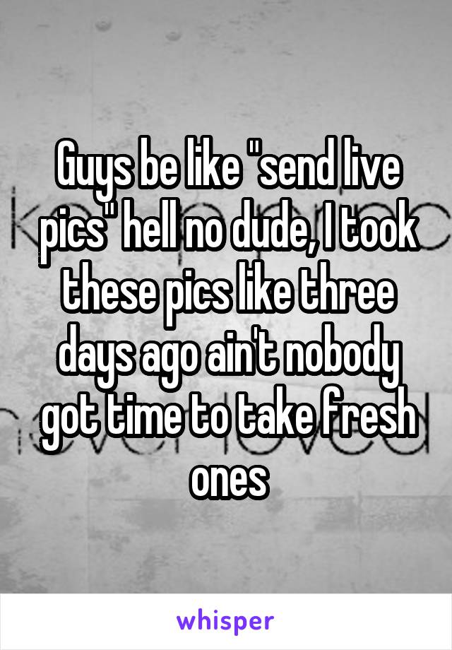 Guys be like "send live pics" hell no dude, I took these pics like three days ago ain't nobody got time to take fresh ones