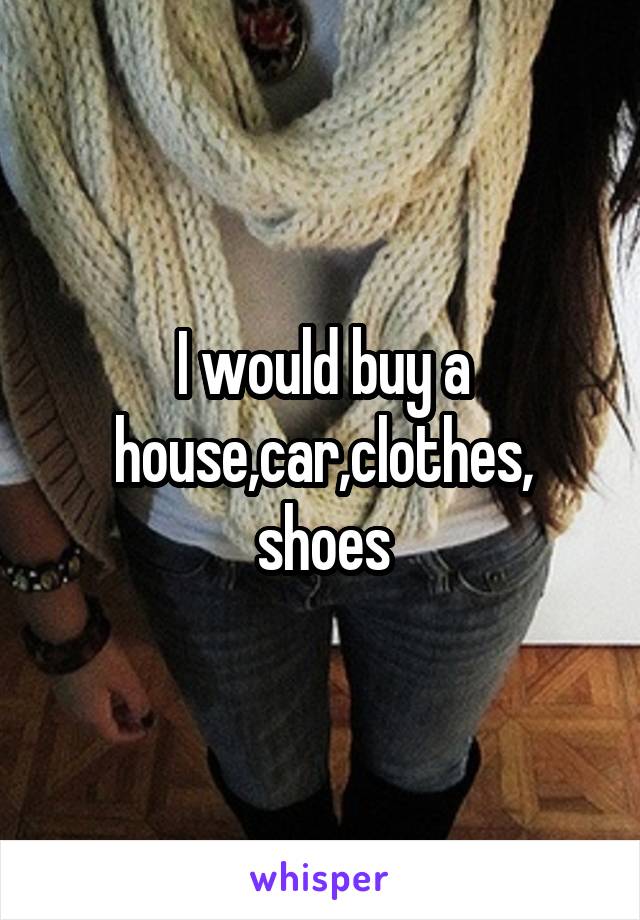 I would buy a house,car,clothes, shoes