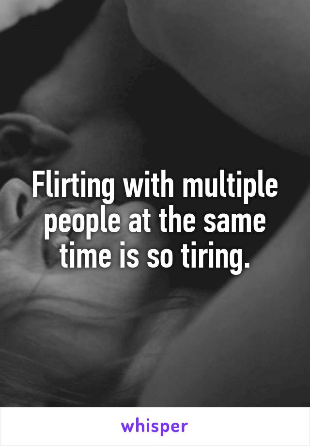 Flirting with multiple people at the same time is so tiring.