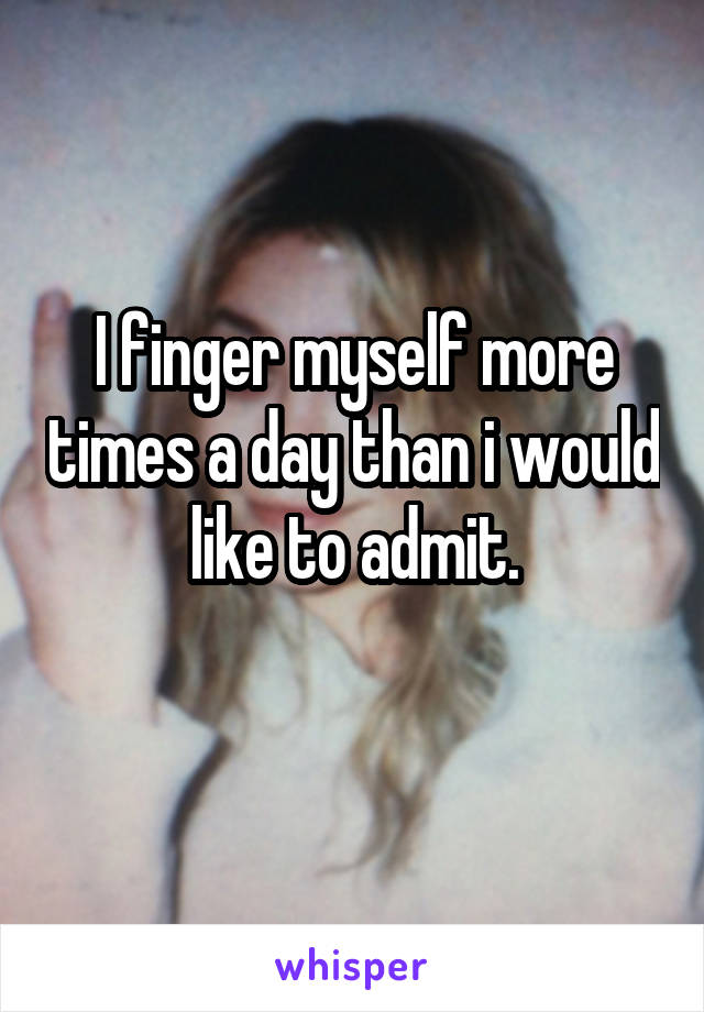 I finger myself more times a day than i would like to admit.
