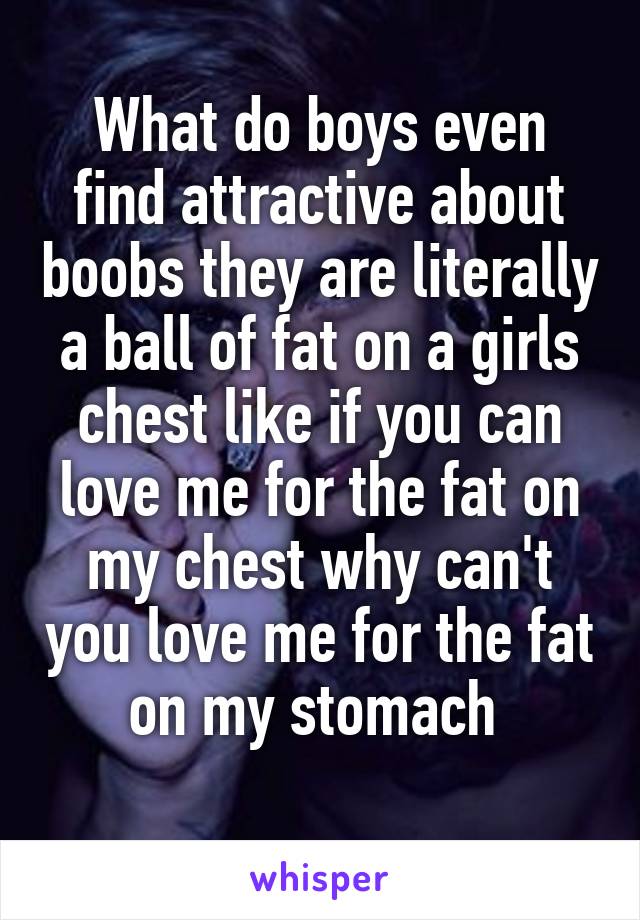 What do boys even find attractive about boobs they are literally a ball of fat on a girls chest like if you can love me for the fat on my chest why can't you love me for the fat on my stomach 
