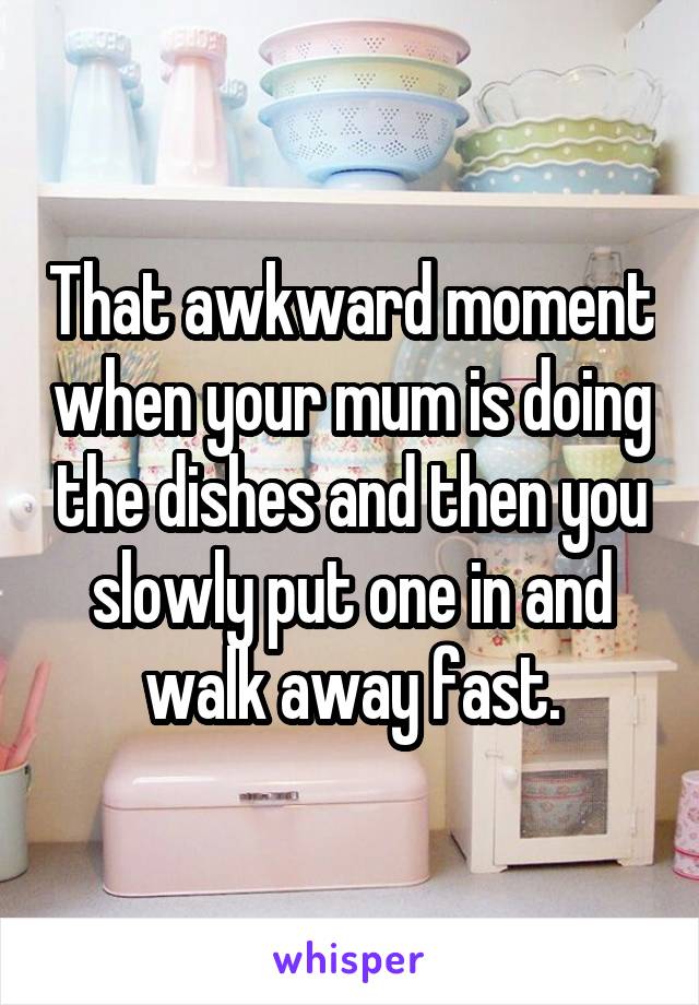 That awkward moment when your mum is doing the dishes and then you slowly put one in and walk away fast.