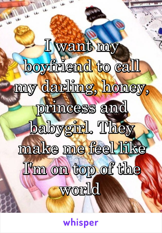 I want my boyfriend to call my darling, honey, princess and babygirl. They make me feel like I'm on top of the world 