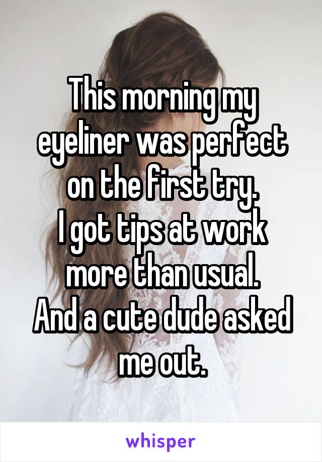 This morning my eyeliner was perfect on the first try.
I got tips at work more than usual.
And a cute dude asked me out.