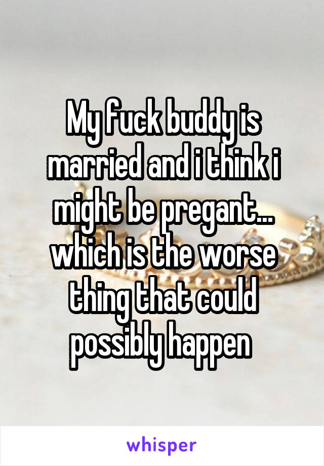 My fuck buddy is married and i think i might be pregant... which is the worse thing that could possibly happen 