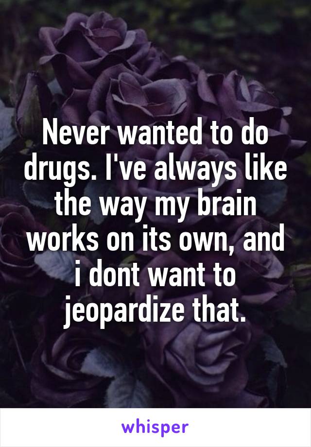 Never wanted to do drugs. I've always like the way my brain works on its own, and i dont want to jeopardize that.