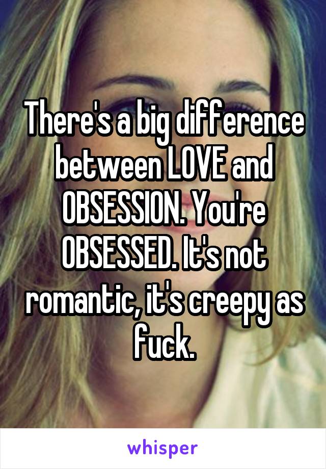 There's a big difference between LOVE and OBSESSION. You're OBSESSED. It's not romantic, it's creepy as fuck.