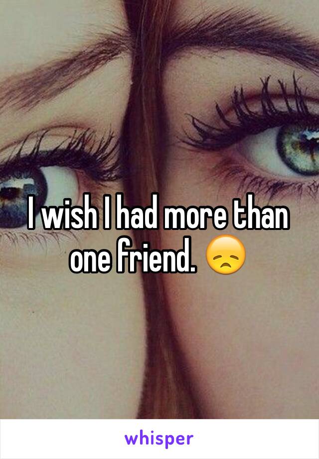 I wish I had more than one friend. 😞