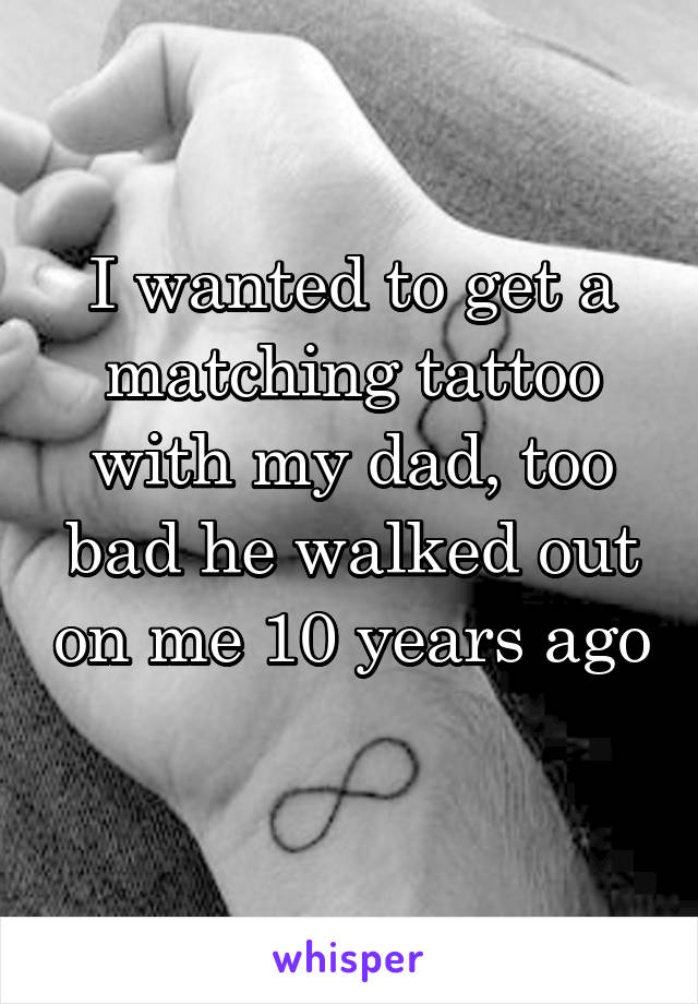 I wanted to get a matching tattoo with my dad, too bad he walked out on me 10 years ago 