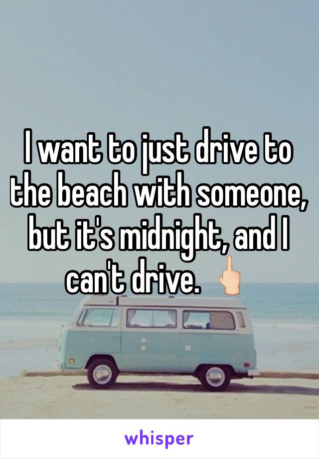 I want to just drive to the beach with someone, but it's midnight, and I can't drive. 🖕🏻