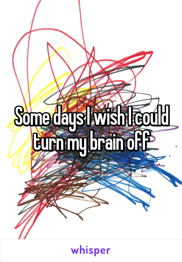 Some days I wish I could turn my brain off