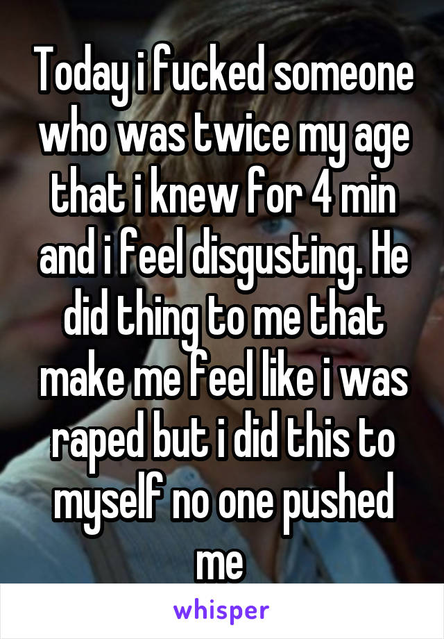 Today i fucked someone who was twice my age that i knew for 4 min and i feel disgusting. He did thing to me that make me feel like i was raped but i did this to myself no one pushed me 