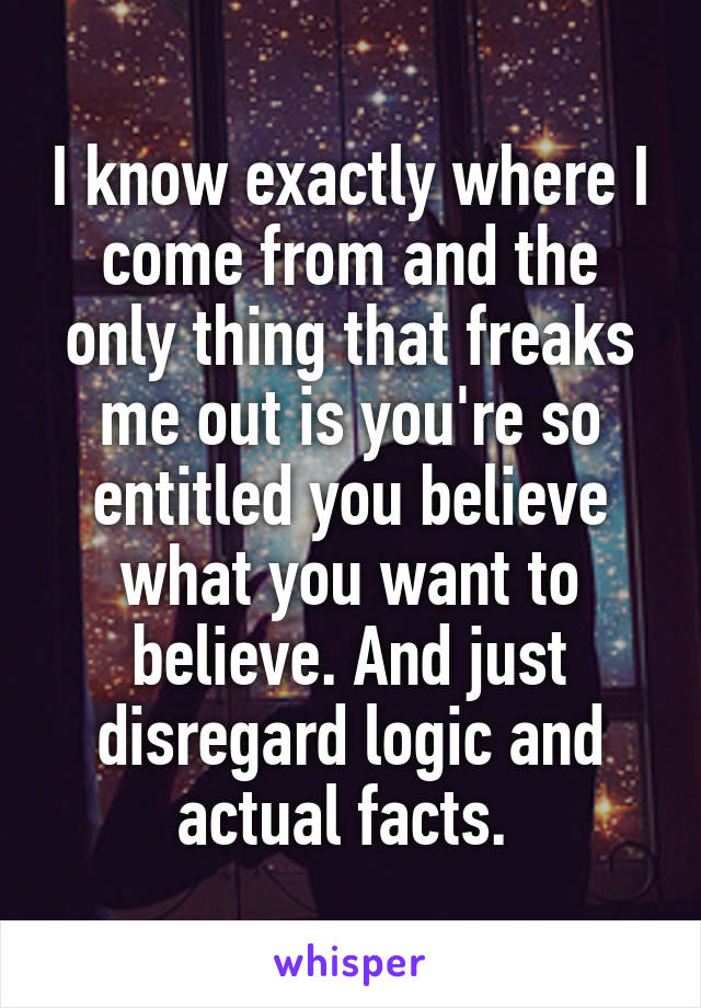 I know exactly where I come from and the only thing that freaks me out is you're so entitled you believe what you want to believe. And just disregard logic and actual facts. 