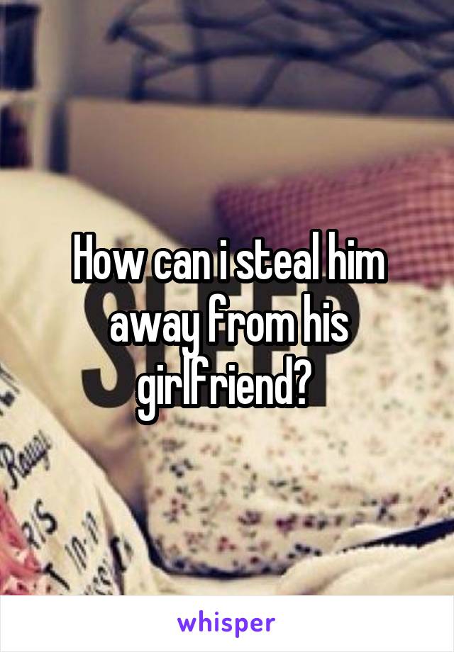 How can i steal him away from his girlfriend? 