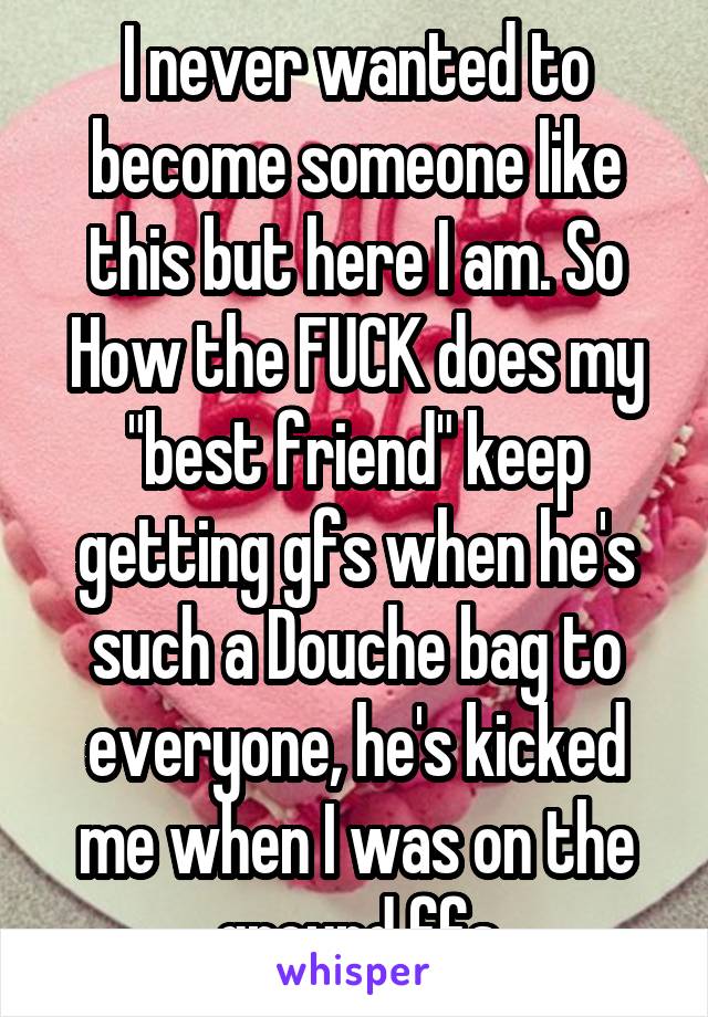 I never wanted to become someone like this but here I am. So
How the FUCK does my "best friend" keep getting gfs when he's such a Douche bag to everyone, he's kicked me when I was on the ground ffs