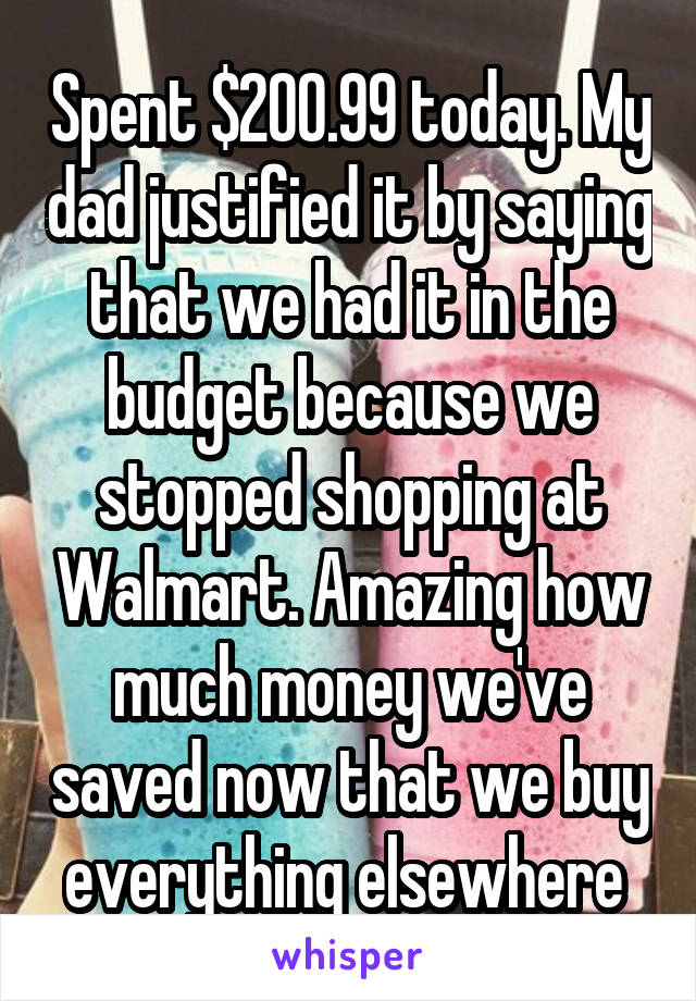 Spent $200.99 today. My dad justified it by saying that we had it in the budget because we stopped shopping at Walmart. Amazing how much money we've saved now that we buy everything elsewhere 