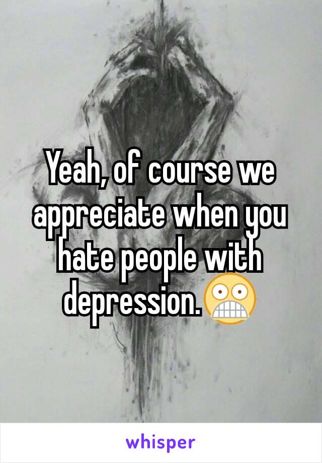 Yeah, of course we appreciate when you hate people with depression.😨