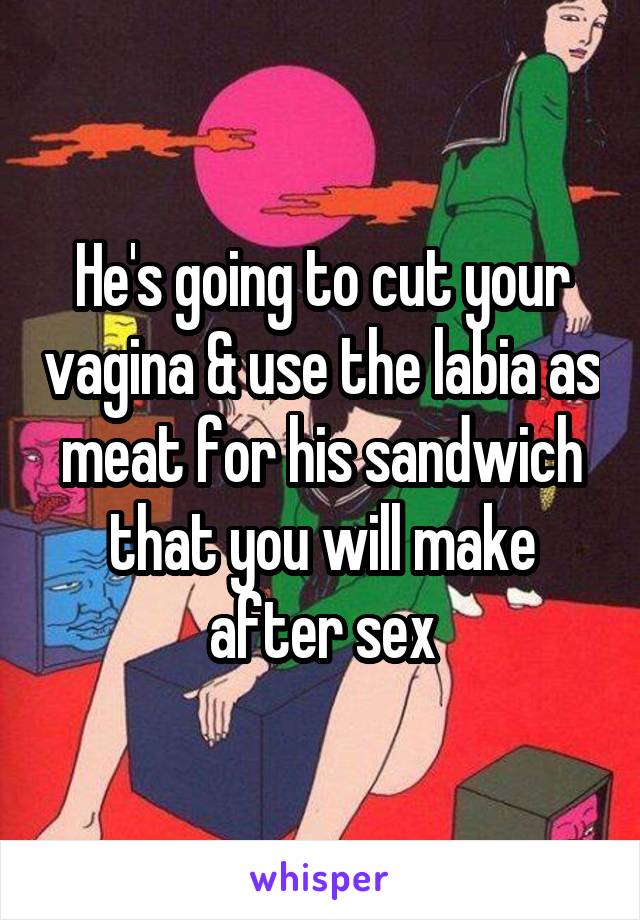 He's going to cut your vagina & use the labia as meat for his sandwich that you will make after sex