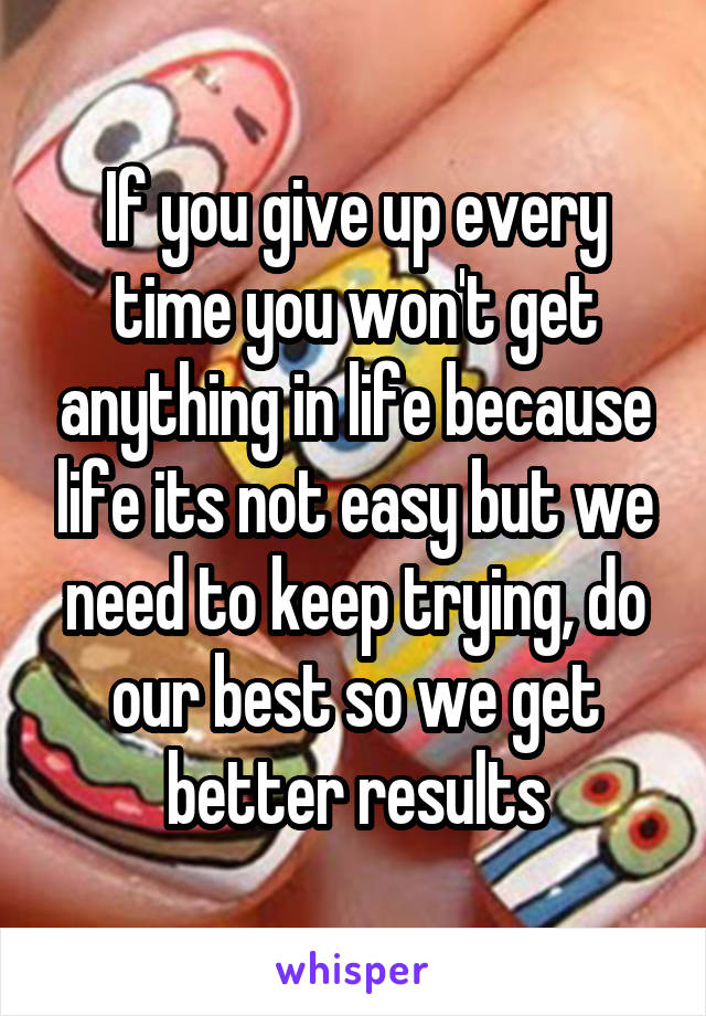 If you give up every time you won't get anything in life because life its not easy but we need to keep trying, do our best so we get better results