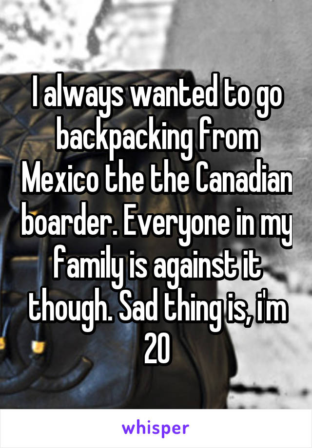 I always wanted to go backpacking from Mexico the the Canadian boarder. Everyone in my family is against it though. Sad thing is, i'm 20